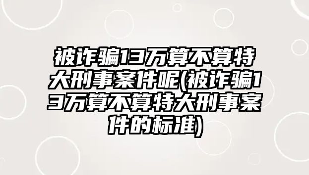 被詐騙13萬算不算特大刑事案件呢(被詐騙13萬算不算特大刑事案件的標準)