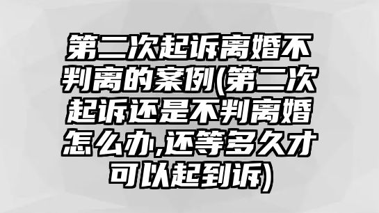 第二次起訴離婚不判離的案例(第二次起訴還是不判離婚怎么辦,還等多久才可以起到訴)