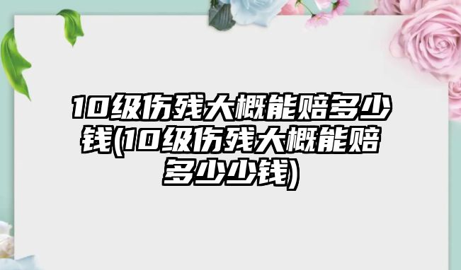 10級傷殘大概能賠多少錢(10級傷殘大概能賠多少少錢)