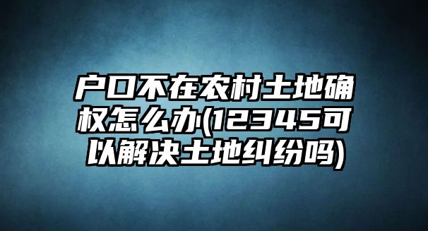 戶口不在農(nóng)村土地確權(quán)怎么辦(12345可以解決土地糾紛嗎)