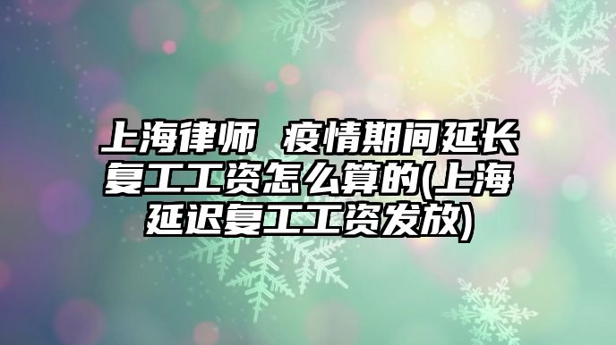 上海律師 疫情期間延長復工工資怎么算的(上海延遲復工工資發放)