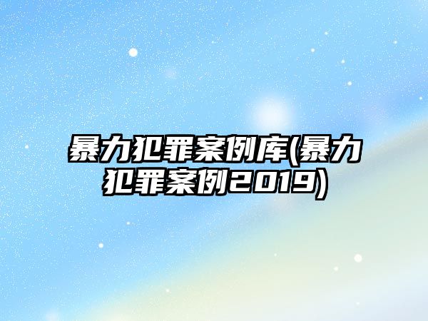 暴力犯罪案例庫(暴力犯罪案例2019)