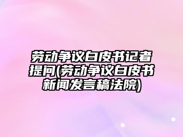 勞動爭議白皮書記者提問(勞動爭議白皮書新聞發言稿法院)