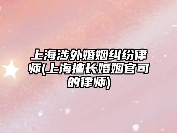 上海涉外婚姻糾紛律師(上海擅長婚姻官司的律師)