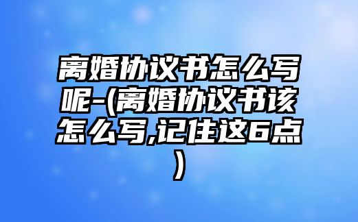 離婚協議書怎么寫呢-(離婚協議書該怎么寫,記住這6點)