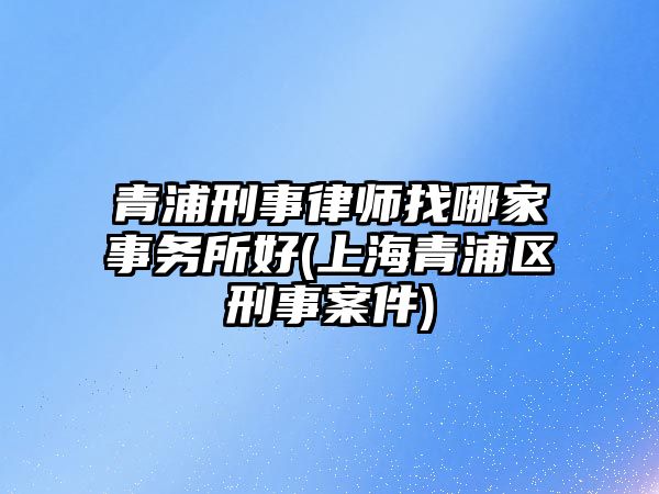 青浦刑事律師找哪家事務所好(上海青浦區刑事案件)