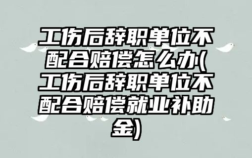 工傷后辭職單位不配合賠償怎么辦(工傷后辭職單位不配合賠償就業補助金)