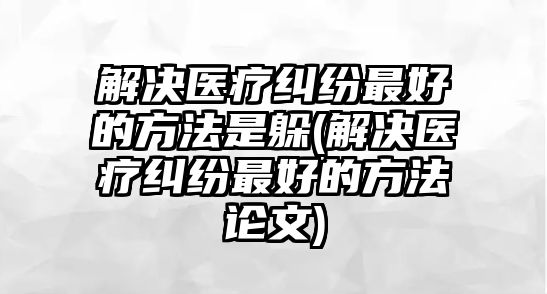 解決醫(yī)療糾紛最好的方法是躲(解決醫(yī)療糾紛最好的方法論文)