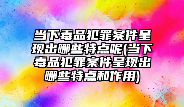 當下毒品犯罪案件呈現出哪些特點呢(當下毒品犯罪案件呈現出哪些特點和作用)