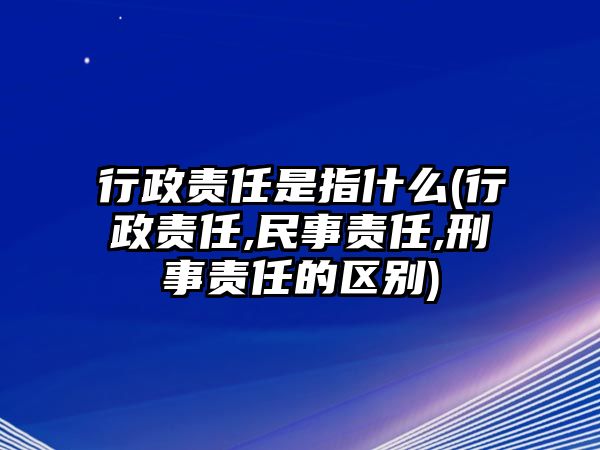 行政責任是指什么(行政責任,民事責任,刑事責任的區別)