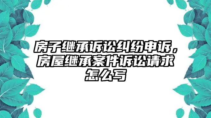 房子繼承訴訟糾紛申訴，房屋繼承案件訴訟請求怎么寫