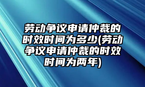 勞動爭議申請仲裁的時效時間為多少(勞動爭議申請仲裁的時效時間為兩年)