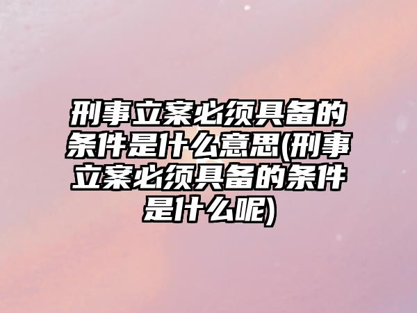 刑事立案必須具備的條件是什么意思(刑事立案必須具備的條件是什么呢)