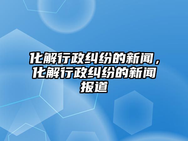 化解行政糾紛的新聞，化解行政糾紛的新聞報道