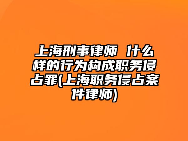 上海刑事律師 什么樣的行為構成職務侵占罪(上海職務侵占案件律師)