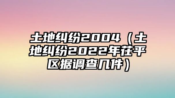 土地糾紛2004（土地糾紛2022年茌平區(qū)據(jù)調(diào)查幾件）