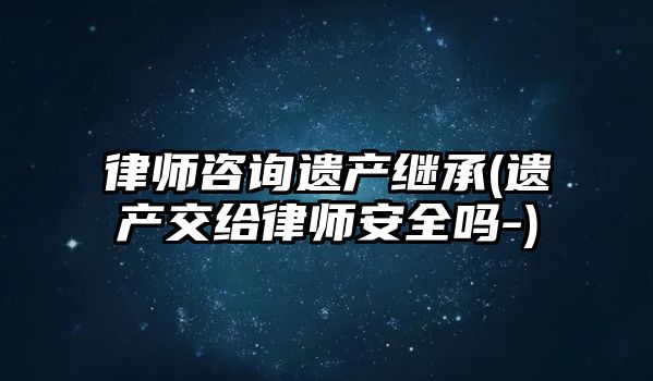 律師咨詢遺產繼承(遺產交給律師安全嗎-)