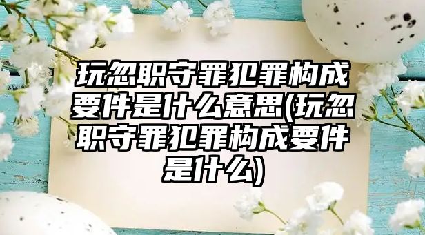 玩忽職守罪犯罪構成要件是什么意思(玩忽職守罪犯罪構成要件是什么)