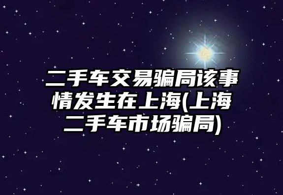 二手車交易騙局該事情發(fā)生在上海(上海二手車市場騙局)