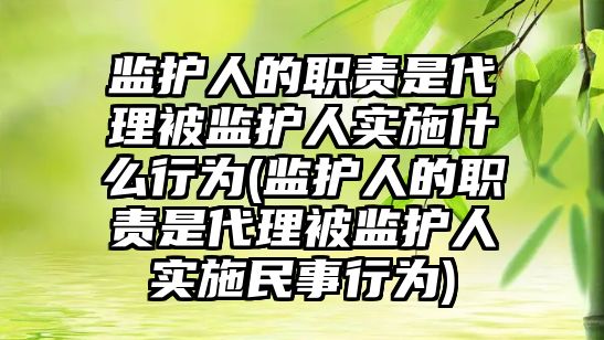 監護人的職責是代理被監護人實施什么行為(監護人的職責是代理被監護人實施民事行為)