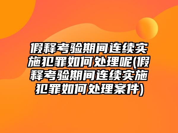 假釋考驗(yàn)期間連續(xù)實(shí)施犯罪如何處理呢(假釋考驗(yàn)期間連續(xù)實(shí)施犯罪如何處理案件)