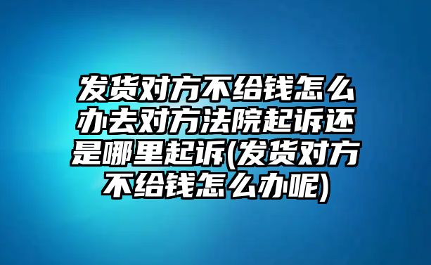 發(fā)貨對方不給錢怎么辦去對方法院起訴還是哪里起訴(發(fā)貨對方不給錢怎么辦呢)