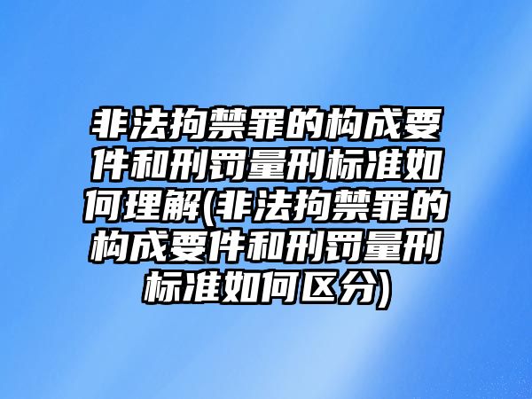 非法拘禁罪的構(gòu)成要件和刑罰量刑標(biāo)準(zhǔn)如何理解(非法拘禁罪的構(gòu)成要件和刑罰量刑標(biāo)準(zhǔn)如何區(qū)分)