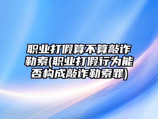 職業打假算不算敲詐勒索(職業打假行為能否構成敲詐勒索罪)