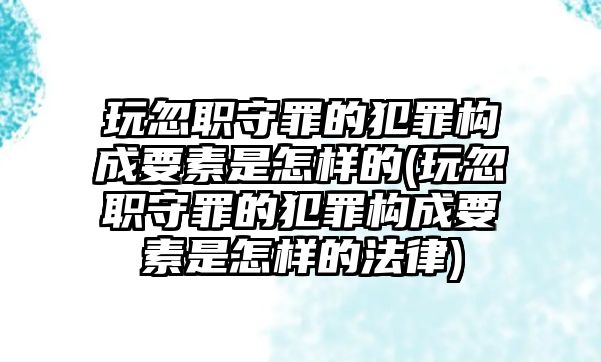 玩忽職守罪的犯罪構(gòu)成要素是怎樣的(玩忽職守罪的犯罪構(gòu)成要素是怎樣的法律)