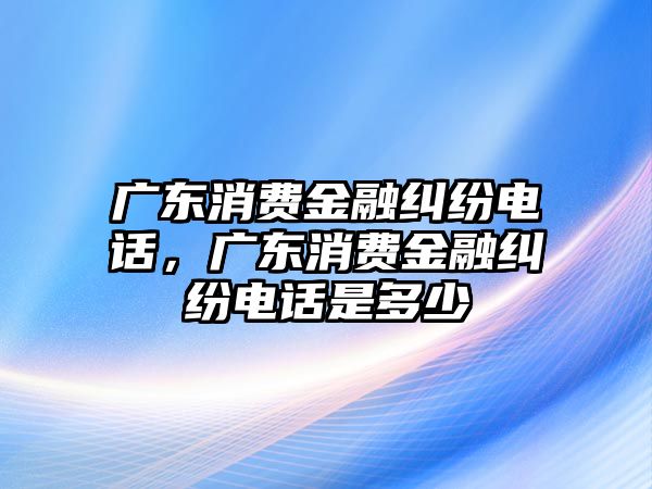 廣東消費金融糾紛電話，廣東消費金融糾紛電話是多少