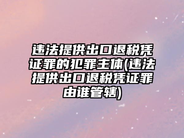 違法提供出口退稅憑證罪的犯罪主體(違法提供出口退稅憑證罪由誰管轄)