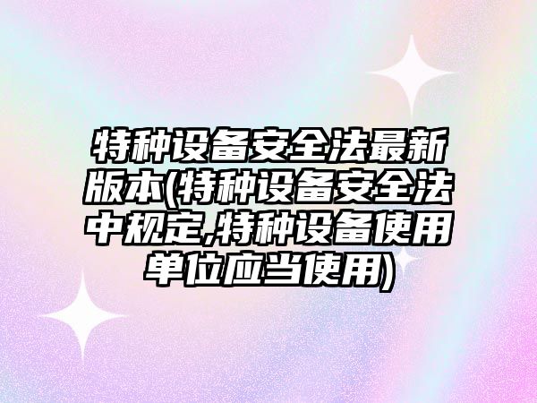 特種設備安全法最新版本(特種設備安全法中規定,特種設備使用單位應當使用)