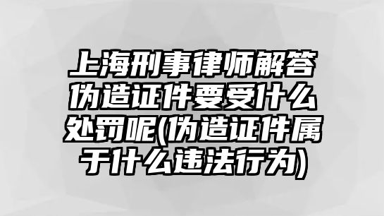 上海刑事律師解答偽造證件要受什么處罰呢(偽造證件屬于什么違法行為)