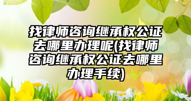 找律師咨詢繼承權公證去哪里辦理呢(找律師咨詢繼承權公證去哪里辦理手續)