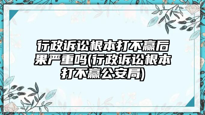 行政訴訟根本打不贏后果嚴(yán)重嗎(行政訴訟根本打不贏公安局)