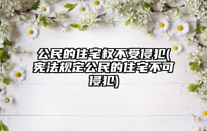 公民的住宅權不受侵犯(憲法規定公民的住宅不可侵犯)