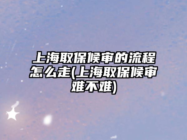 上海取保候審的流程怎么走(上海取保候審難不難)