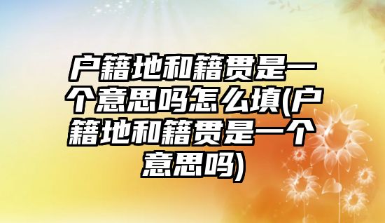 戶籍地和籍貫是一個意思嗎怎么填(戶籍地和籍貫是一個意思嗎)