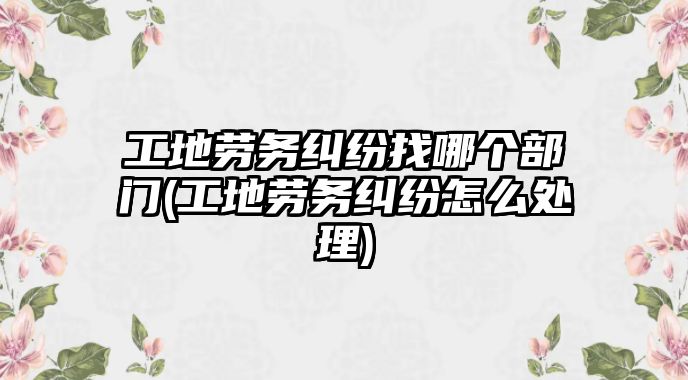 工地勞務(wù)糾紛找哪個(gè)部門(工地勞務(wù)糾紛怎么處理)