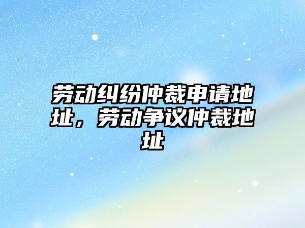 勞動糾紛仲裁申請地址，勞動爭議仲裁地址