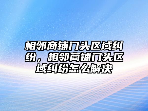 相鄰商鋪門頭區域糾紛，相鄰商鋪門頭區域糾紛怎么解決