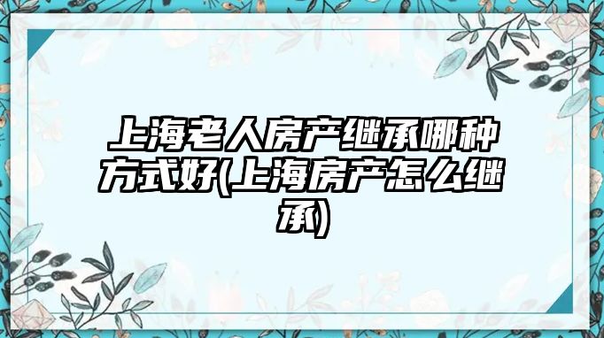 上海老人房產繼承哪種方式好(上海房產怎么繼承)