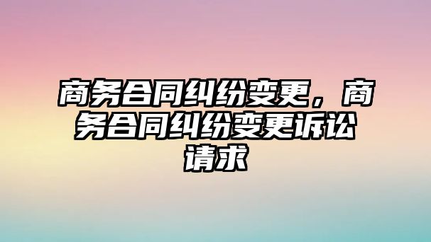 商務合同糾紛變更，商務合同糾紛變更訴訟請求