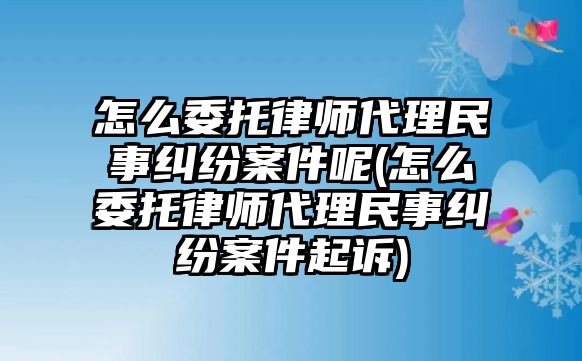 怎么委托律師代理民事糾紛案件呢(怎么委托律師代理民事糾紛案件起訴)