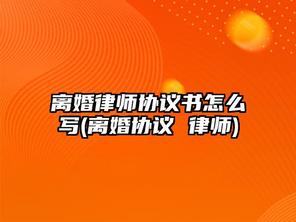 離婚律師協(xié)議書怎么寫(離婚協(xié)議 律師)