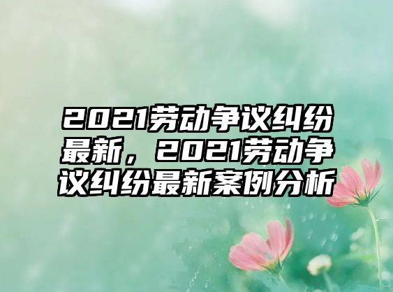 2021勞動爭議糾紛最新，2021勞動爭議糾紛最新案例分析