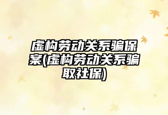 虛構勞動關系騙保案(虛構勞動關系騙取社保)