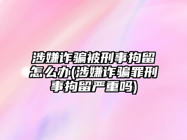 涉嫌詐騙被刑事拘留怎么辦(涉嫌詐騙罪刑事拘留嚴重嗎)