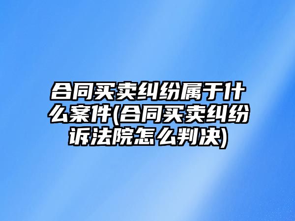 合同買賣糾紛屬于什么案件(合同買賣糾紛訴法院怎么判決)