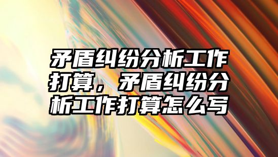 矛盾糾紛分析工作打算，矛盾糾紛分析工作打算怎么寫